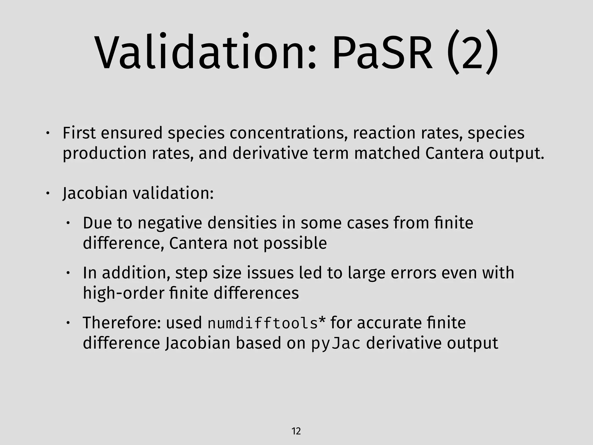 Validation: PaSR (2)
• First ensured species concentrations, reaction rates, species
production rates, and derivative term matched Cantera output.
• Jacobian validation:
• Due to negative densities in some cases from ﬁnite
difference, Cantera not possible
• In addition, step size issues led to large errors even with
high-order ﬁnite differences
• Therefore: used numdifftools* for accurate ﬁnite
difference Jacobian based on pyJac derivative output
12
 