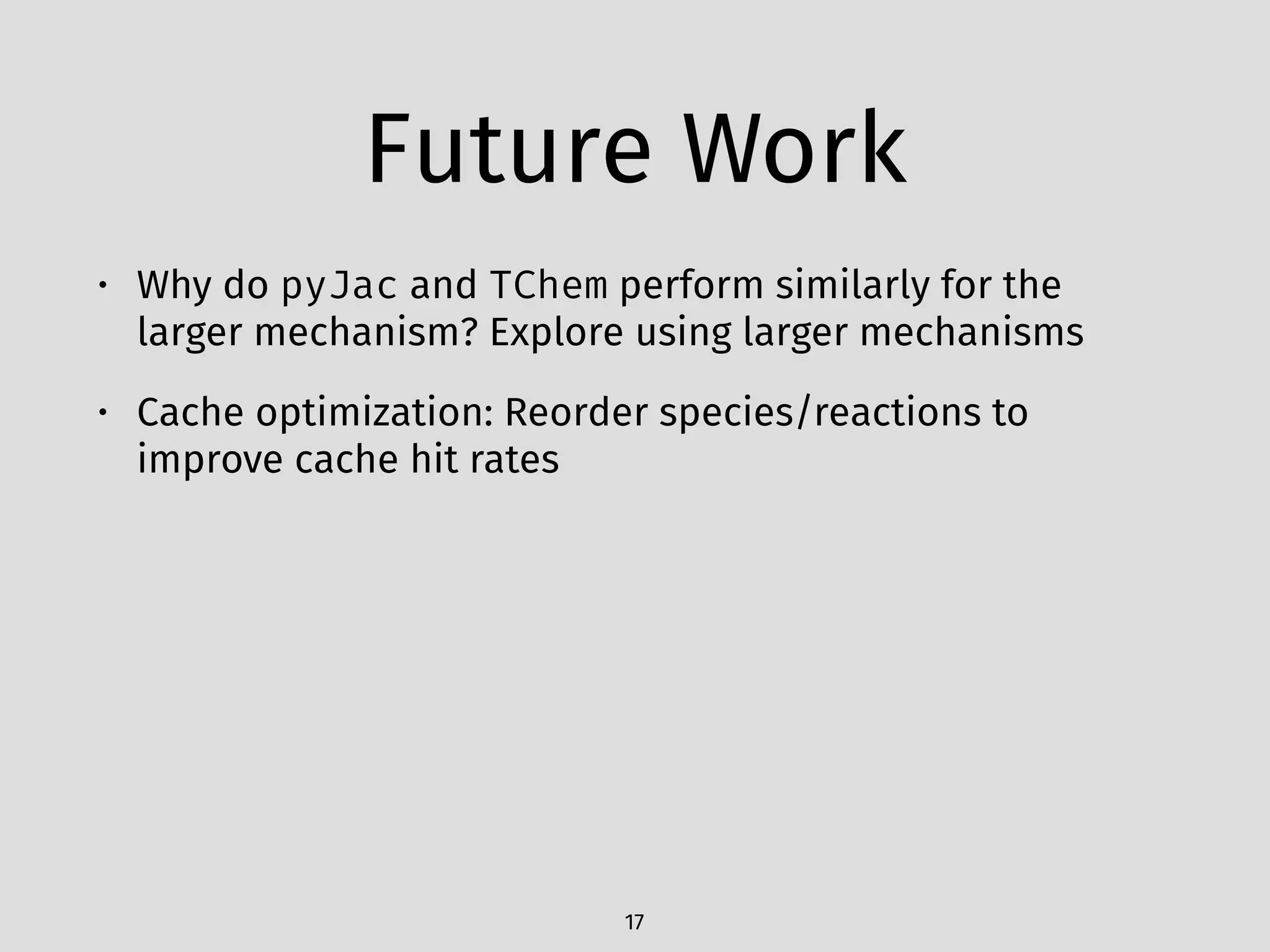 Future Work
• Why do pyJac and TChem perform similarly for the
larger mechanism? Explore using larger mechanisms
• Cache optimization: Reorder species/reactions to
improve cache hit rates
17
 