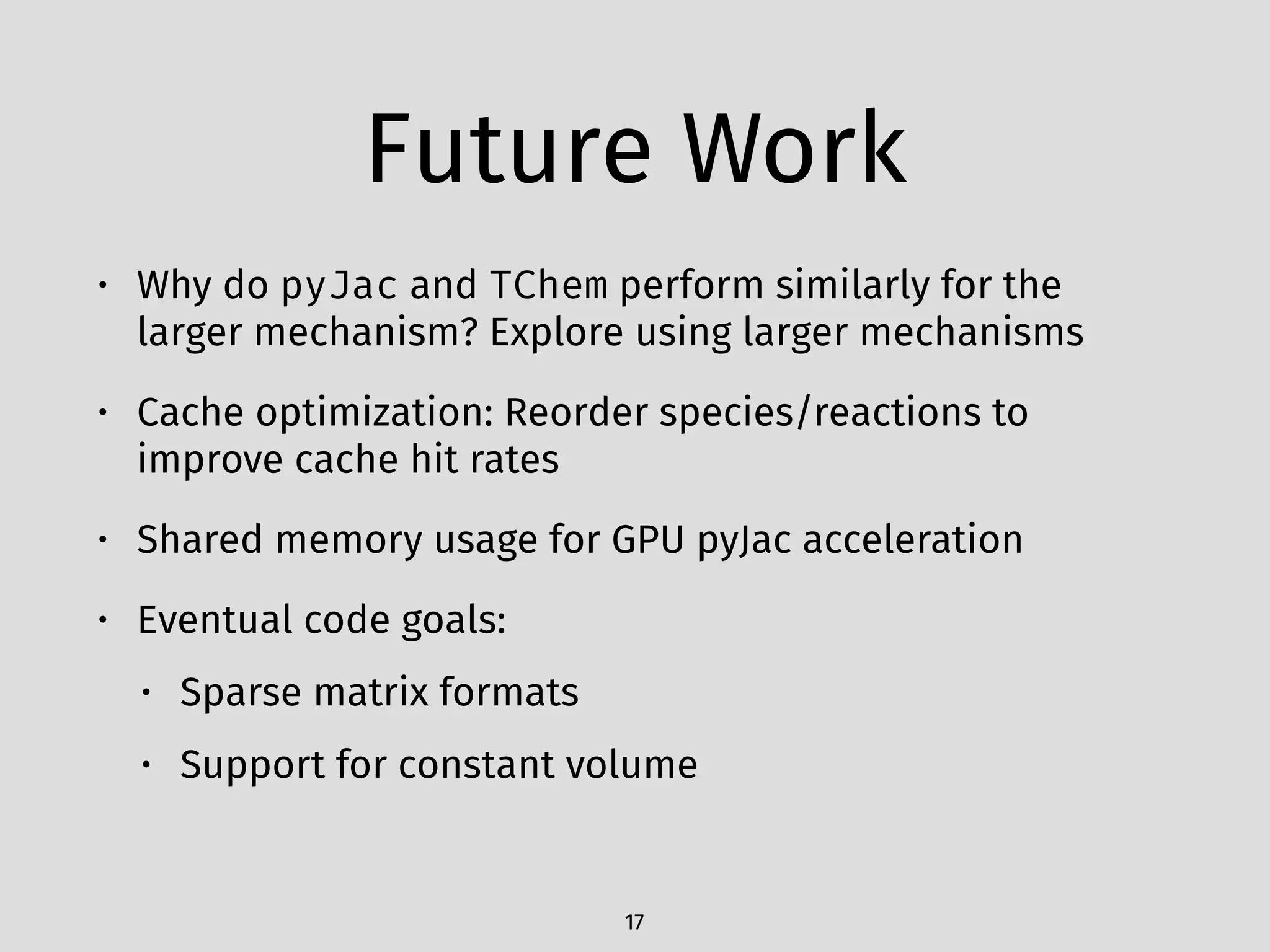 Future Work
• Why do pyJac and TChem perform similarly for the
larger mechanism? Explore using larger mechanisms
• Cache optimization: Reorder species/reactions to
improve cache hit rates
• Shared memory usage for GPU pyJac acceleration
• Eventual code goals:
• Sparse matrix formats
• Support for constant volume
17
 