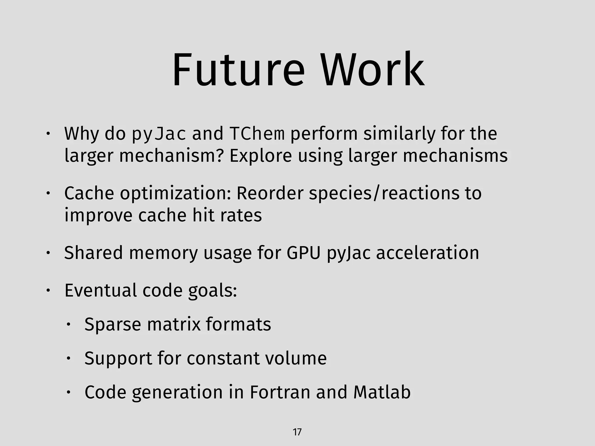 Future Work
• Why do pyJac and TChem perform similarly for the
larger mechanism? Explore using larger mechanisms
• Cache optimization: Reorder species/reactions to
improve cache hit rates
• Shared memory usage for GPU pyJac acceleration
• Eventual code goals:
• Sparse matrix formats
• Support for constant volume
• Code generation in Fortran and Matlab
17
 