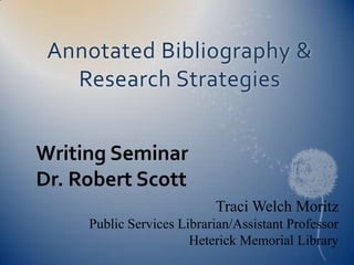 Annotated Bibliography &
   Research Strategies


Writing Seminar
Dr. Robert Scott
                           Traci Welch Moritz
     Public Services Librarian/Assistant Professor
                       Heterick Memorial Library
 