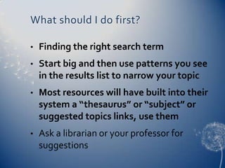What should I do first?

•   Finding the right search term
•   Start big and then use patterns you see
    in the results list to narrow your topic
•   Most resources will have built into their
    system a “thesaurus” or “subject” or
    suggested topics links, use them
•   Ask a librarian or your professor for
    suggestions
 