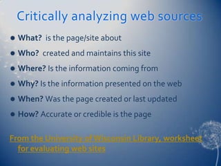 Critically analyzing web sources
   What? is the page/site about
   Who? created and maintains this site
   Where? Is the information coming from
   Why? Is the information presented on the web
   When? Was the page created or last updated
   How? Accurate or credible is the page

From the University of Wisconsin Library, worksheet
  for evaluating web sites
 