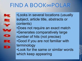 FIND A BOOK∞POLAR
 •Looks in several locations (usually
 subject, article title, abstracts or
 contents)
 •Does not require an exact match
 •Generates comparatively large
 number of hits (not precise)
 •Good if you are not familiar with
 terminology
 •Look for the same or similar words
 which keep appearing
 