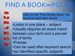 FIND A BOOK∞POLAR
       Click on the “Find Similar Items” link
       found on each item record

 •Looks in one place – subject
 •Usually requires an exact match
 between your term and a pre-set
 list of terms
 •Precise
 •Can be used after keyword search
 has identified specific subjects
 