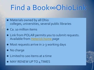 Find a Book∞OhioLink
   Materials owned by all Ohio
    colleges, universities, several public libraries
   Ca. 10 million items
   Link from POLAR permits you to submit requests.
    Available from Heterick home page
   Most requests arrive in 2-3 working days
   No charge
   Limited to 100 items at a time
   MAY RENEW UP TO 4 TIMES
 