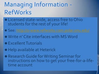 Managing Information -
RefWorks
 Licensed state-wide, access free to Ohio
  students for the rest of your life!
 See: http://0-www.refworks.com.polar.onu.edu/
 Write n’ Cite interfaces with MS Word
 Excellent Tutorials
 Help available at Heterick
 Research Guide for Writing Seminar for
  instructions on how to get your free-for-a-life-
  time account
 