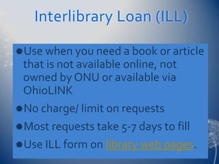 Interlibrary Loan (ILL)

Use when you need a book or article
 that is not available online, not
 owned by ONU or available via
 OhioLINK
No charge/ limit on requests
Most requests take 5-7 days to fill
Use ILL form on library web pages.
 