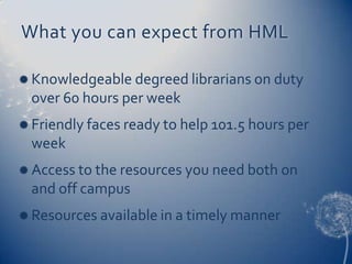 What you can expect from HML

 Knowledgeable degreed librarians on duty
  over 60 hours per week
 Friendly faces ready to help 101.5 hours per
  week
 Access to the resources you need both on
  and off campus
 Resources available in a timely manner
 