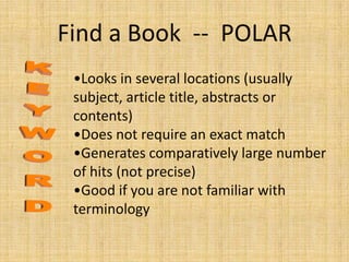 Find a Book -- POLAR
 •Looks in several locations (usually
 subject, article title, abstracts or
 contents)
 •Does not require an exact match
 •Generates comparatively large number
 of hits (not precise)
 •Good if you are not familiar with
 terminology
 