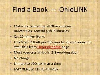 Find a Book -- OhioLINK

• Materials owned by all Ohio colleges,
  universities, several public libraries
• Ca. 10 million items
• Link from POLAR permits you to submit requests.
  Available from Heterick home page
• Most requests arrive in 2-3 working days
• No charge
• Limited to 100 items at a time
• MAY RENEW UP TO 4 TIMES
 