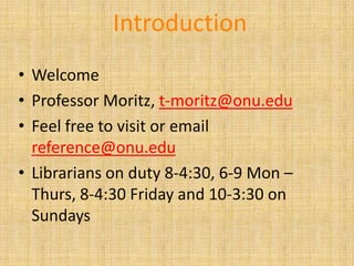 Introduction
• Welcome
• Professor Moritz, t-moritz@onu.edu
• Feel free to visit or email
  reference@onu.edu
• Librarians on duty 8-4:30, 6-9 Mon –
  Thurs, 8-4:30 Friday and 10-3:30 on
  Sundays
 