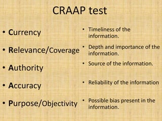 CRAAP test
                        • Timeliness of the
• Currency                information.
                        • Depth and importance of the
• Relevance/Coverage      information.
                        • Source of the information.
• Authority
                        • Reliability of the information
• Accuracy
                        • Possible bias present in the
• Purpose/Objectivity     information.
 