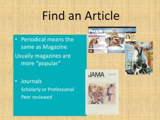 Find an Article
• Periodical means the
  same as Magazine
Usually magazines are
  more “popular”

• Journals
  Scholarly or Professional
  Peer reviewed
 