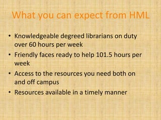 What you can expect from HML
• Knowledgeable degreed librarians on duty
  over 60 hours per week
• Friendly faces ready to help 101.5 hours per
  week
• Access to the resources you need both on
  and off campus
• Resources available in a timely manner
 