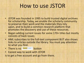 How to use JSTOR
• JSTOR was founded in 1995 to build trusted digital archives
    for scholarship. Today, we enable the scholarly community
    to preserve their work and the materials they rely
    upon, and to build a common research platform that
    promotes the discovery and use of these resources.
• Began adding current issues for some 170+ titles but mostly
    consists of back issues
• HML subscribes to the full-text component BUT also shows
    links to articles outside the library. You must pay attention
    to what you find.
• There is no “FIND IT” button
• Easiest way to work with JSTOR
is to get a free account and go from there.
 