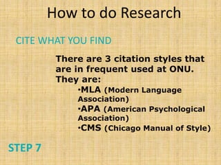 How to do Research
 CITE WHAT YOU FIND
          There are 3 citation styles that
          are in frequent used at ONU.
          They are:
               •MLA (Modern Language
              Association)
              •APA (American Psychological
              Association)
              •CMS (Chicago Manual of Style)

STEP 7
 