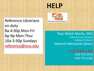 HELP
Reference Librarians
on duty
8a-4:30p Mon-Fri
                         Traci Welch Moritz, MLS
6p-9p Mon-Thur                    Public Services Librarian
10a-3:30p Sundays                      Assistant Professor
                        Heterick Memorial Library
reference@onu.edu
                                 t-moritz@onu.edu
                                     419-772-2473
                                     419-772-2185
 