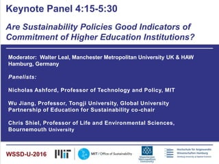 Moderator: Walter Leal, Manchester Metropolitan University UK & HAW
Hamburg, Germany
Panelists:
Nicholas Ashford, Professor of Technology and Policy, MIT
Wu Jiang, Professor, Tongji University, Global University
Partnership of Education for Sustainability co-chair
Chris Shiel, Professor of Life and Environmental Sciences,
Bournemouth University
Keynote Panel 4:15-5:30
Are Sustainability Policies Good Indicators of
Commitment of Higher Education Institutions?
WSSD-U-2016
 