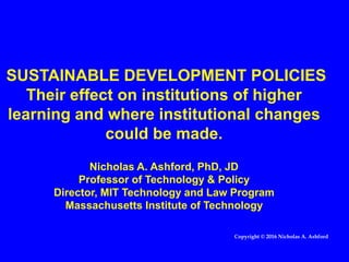 SUSTAINABLE DEVELOPMENT POLICIES
Their effect on institutions of higher
learning and where institutional changes
could be made.
Nicholas A. Ashford, PhD, JD
Professor of Technology & Policy
Director, MIT Technology and Law Program
Massachusetts Institute of Technology
Copyright © 2016 Nicholas A. Ashford
 