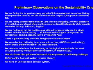 Preliminary Observations on the Sustainability Cris
• We are facing the longest recovery period of jobs/employment in modern history.
Unemployment rates do not tell the whole story; wages & job growth continue to
fall.
• We are facing unprecedented wealth (and income) inequality. And that distortion
in wealth has a profound effect on the economic & political agenda of democratic
countries (Piketty; Atkinson; Stiglitz).
• We are hollowing out the middle class with a divergence between the stock
market and the ‘real economy’ … skill-based technological change and the
spreading of earning capacity (MIT’s 2nd Machine Age)
• There is great volatility in the US and global economic system.
• We seem bent on believing in an economic recovery (GDP and productivity),
rather than a transformation of the industrial state.
• We continue to believe that increasing technological innovation is the most
assured pathway to better times (contrast the 2nd Machine Age).
• Global climate disruption/environmental issues present a continuing challenge.
• Reform of the financial system remains illusory.
• We have an unresponsive political system.
Copyright© 2016 Nicholas A. Ashford
 