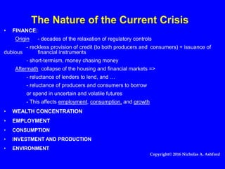 The Nature of the Current Crisis
• FINANCE:
Origin - decades of the relaxation of regulatory controls
- reckless provision of credit (to both producers and consumers) + issuance of
dubious financial instruments
- short-termism, money chasing money
Aftermath: collapse of the housing and financial markets =>
- reluctance of lenders to lend, and …
- reluctance of producers and consumers to borrow
or spend in uncertain and volatile futures
- This affects employment, consumption, and growth
• WEALTH CONCENTRATION
• EMPLOYMENT
• CONSUMPTION
• INVESTMENT AND PRODUCTION
• ENVIRONMENT
Copyright© 2016 Nicholas A. Ashford
 