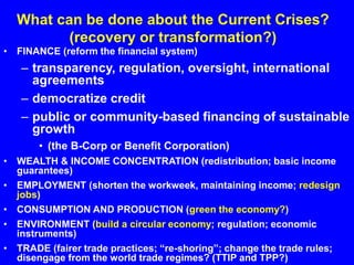 What can be done about the Current Crises?
(recovery or transformation?)
• FINANCE (reform the financial system)
– transparency, regulation, oversight, international
agreements
– democratize credit
– public or community-based financing of sustainable
growth
• (the B-Corp or Benefit Corporation)
• WEALTH & INCOME CONCENTRATION (redistribution; basic income
guarantees)
• EMPLOYMENT (shorten the workweek, maintaining income; redesign
jobs)
• CONSUMPTION AND PRODUCTION (green the economy?)
• ENVIRONMENT (build a circular economy; regulation; economic
instruments)
• TRADE (fairer trade practices; “re-shoring”; change the trade rules;
disengage from the world trade regimes? (TTIP and TPP?)
 