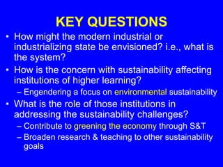 KEY QUESTIONS
• How might the modern industrial or
industrializing state be envisioned? i.e., what is
the system?
• How is the concern with sustainability affecting
institutions of higher learning?
– Engendering a focus on environmental sustainability
• What is the role of those institutions in
addressing the sustainability challenges?
– Contribute to greening the economy through S&T
– Broaden research & teaching to other sustainability
goals
 