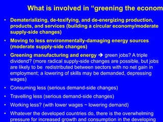What is involved in “greening the econom
• Dematerializing, de-toxifying, and de-energizing production,
products, and services (building a circular economy/moderate
supply-side changes)
• Moving to less environmentally-damaging energy sources
(moderate supply-side changes)
• Greening manufacturing and energy  green jobs? A triple
dividend? (more radical supply-side changes are possible, but jobs
are likely to be redistributed between sectors with no net gain in
employment; a lowering of skills may be demanded, depressing
wages)
• Consuming less (serious demand-side changes)
• Travelling less (serious demand-side changes)
• Working less? (with lower wages ~ lowering demand)
• Whatever the developed countries do, there is the overwhelming
pressure for increased growth and consumption in the developing
 