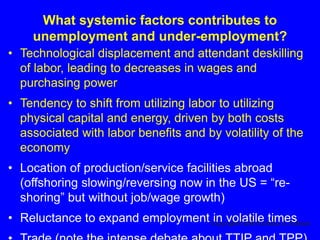 What systemic factors contributes to
unemployment and under-employment?
• Technological displacement and attendant deskilling
of labor, leading to decreases in wages and
purchasing power
• Tendency to shift from utilizing labor to utilizing
physical capital and energy, driven by both costs
associated with labor benefits and by volatility of the
economy
• Location of production/service facilities abroad
(offshoring slowing/reversing now in the US = “re-
shoring” but without job/wage growth)
• Reluctance to expand employment in volatile timesCopyright© 2016 Nicholas A. Ashford
 