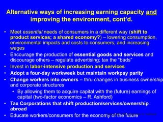 Alternative ways of increasing earning capacity and
improving the environment, cont’d.
• Meet essential needs of consumers in a different way (shift to
product services; a shared economy?) – lowering consumption,
environmental impacts and costs to consumers; and increasing
wages
• Encourage the production of essential goods and services and
discourage others – regulate advertising; tax the “bads”
• Invest in labor-intensive production and services
• Adopt a four-day workweek but maintain workpay parity
• Change workers into owners – thru changes in business ownership
and corporate structures
• By allowing them to acquire capital with the (future) earnings of
capital (two-factor economics – R. Ashford)
• Tax Corporations that shift production/services/ownership
abroad
• Educate workers/consumers for the economy of the futureCopyright© 2016 Nicholas A. Ashford
 
