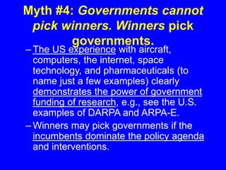 Myth #4: Governments cannot
pick winners. Winners pick
governments.
– The US experience with aircraft,
computers, the internet, space
technology, and pharmaceuticals (to
name just a few examples) clearly
demonstrates the power of government
funding of research, e.g., see the U.S.
examples of DARPA and ARPA-E.
– Winners may pick governments if the
incumbents dominate the policy agenda
and interventions.
 