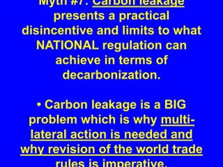 Myth #7: Carbon leakage
presents a practical
disincentive and limits to what
NATIONAL regulation can
achieve in terms of
decarbonization.
• Carbon leakage is a BIG
problem which is why multi-
lateral action is needed and
why revision of the world trade
 