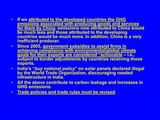 • If we attributed to the developed countries the GHG
emissions associated with producing goods and services
for them by China, emissions now attributed to China would
be much less and those attributed to the developing
countries would be much more. In addition, China is a very
inefficient producer.
• Since 2005, government subsidies to assist firms in
achieving compliance with environmental/global climate
goals for their exports are considered “actionable – i.e.,
subject to border adjustments by countries receiving those
exports.
• India’s “buy national policy” on solar panels declared illegal
by the World Trade Organization, discouraging needed
infrastructure in India.
• All the above contribute to carbon leakage and increases in
GHG emissions.
• Trade policies and trade rules must be revised.
 
