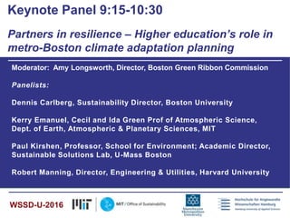 Moderator: Amy Longsworth, Director, Boston Green Ribbon Commission
Panelists:
Dennis Carlberg, Sustainability Director, Boston University
Kerry Emanuel, Cecil and Ida Green Prof of Atmospheric Science,
Dept. of Earth, Atmospheric & Planetary Sciences, MIT
Paul Kirshen, Professor, School for Environment; Academic Director,
Sustainable Solutions Lab, U-Mass Boston
Robert Manning, Director, Engineering & Utilities, Harvard University
Keynote Panel 9:15-10:30
Partners in resilience – Higher education’s role in
metro-Boston climate adaptation planning
WSSD-U-2016
 