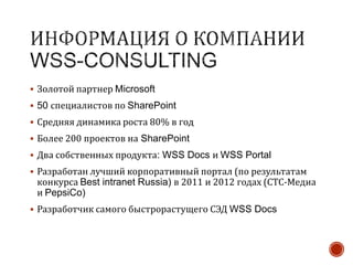  Золотой партнер Microsoft
 50 специалистов по SharePoint
 Средняя динамика роста 80% в год
 Более 200 проектов на SharePoint
 Два собственных продукта: WSS Docs и WSS Portal
 Разработан лучший корпоративный портал (по результатам
конкурса Best intranet Russia) в 2011 и 2012 годах (СТС-Медиа
и PepsiCo)
 Разработчик самого быстрорастущего СЭД WSS Docs
 