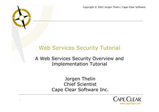 Copyright © 2003 Jorgen Thelin / Cape Clear Software




     Web Services Security Tutorial
    A Web Services Security Overview and
          Implementation Tutorial


               Jorgen Thelin
              Chief Scientist
          Cape Clear Software Inc.

1
 