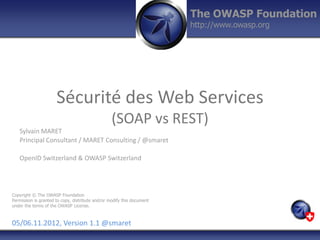 The OWASP Foundation
                                                                        http://www.owasp.org




                      Sécurité des Web Services
                                                  (SOAP vs REST)
   Sylvain MARET
   Principal Consultant / MARET Consulting / @smaret

   OpenID Switzerland & OWASP Switzerland




Copyright © The OWASP Foundation
Permission is granted to copy, distribute and/or modify this document
under the terms of the OWASP License.



05/06.11.2012, Version 1.1 @smaret
 