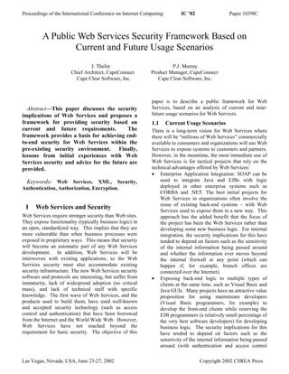 Proceedings of the International Conference on Internet Computing        IC ’02                 Paper 1039IC



         A Public Web Services Security Framework Based on
                 Current and Future Usage Scenarios
                                J. Thelin                           P.J. Murray
                       Chief Architect, CapeConnect        Product Manager, CapeConnect
                         Cape Clear Software, Inc.            Cape Clear Software, Inc.



                                                           paper is to describe a public framework for Web
  Abstract—This paper discusses the security               Services, based on an analysis of current and near-
implications of Web Services and proposes a                future usage scenarios for Web Services.
framework for providing security based on                  1.1      Current Usage Scenarios
current and future requirements.           The             There is a long-term vision for Web Services where
framework provides a basis for achieving end-              there will be “millions of Web Services” commercially
to-end security for Web Services within the                available to consumers and organizations will use Web
pre-existing security environment. Finally,                Services to expose systems to customers and partners.
lessons from initial experiences with Web                  However, in the meantime, the most immediate use of
Services security and advice for the future are            Web Services is for tactical projects that rely on the
provided.                                                  technical advantages offered by Web Services:
                                                           • Enterprise Application Integration: SOAP can be
 Keywords: Web Services, XML, Security,                        used to integrate Java and EJBs with logic
Authentication, Authorization, Encryption.                     deployed in other enterprise systems such as
                                                               CORBA and .NET. The best initial projects for
                                                               Web Services in organizations often involve the
                                                               reuse of existing back-end systems – with Web
 1    Web Services and Security                                Services used to expose them in a new way. This
Web Services require stronger security than Web sites.         approach has the added benefit that the focus of
They expose functionality (typically business logic) in        the project has been the Web Services rather than
an open, standardized way. This implies that they are          developing some new business logic. For internal
more vulnerable than when business processes were              integration, the security implications for this have
exposed in proprietary ways. This means that security          tended to depend on factors such as the sensitivity
will become an automatic part of any Web Services              of the internal information being passed around
development. In addition, Web Services will be                 and whether the information ever moves beyond
interwoven with existing applications, so the Web              the internal firewall at any point (which can
Services security must also accommodate existing               happen if, for example, branch offices are
security infrastructure. The new Web Services security         connected over the Internet).
software and protocols are interesting, but suffer from    • Exposing back-end logic to multiple types of
immaturity, lack of widespread adoption (no critical           clients at the same time, such as Visual Basic and
mass), and lack of technical staff with specific               Java GUIs. Many projects have an attractive value
knowledge. The first wave of Web Services, and the             proposition for using mainstream developers
products used to build them, have used well-known              (Visual Basic programmers, for example) to
and accepted security technology (such as access               develop the front-end clients while reserving the
control and authentication) that have been borrowed            EJB programmers (a relatively small percentage of
from the Internet and the World Wide Web. However,             the very best software developers) for developing
Web Services have not reached beyond the                       business logic. The security implications for this
requirement for basic security. The objective of this          have tended to depend on factors such as the
                                                               sensitivity of the internal information being passed
                                                               around (with authentication and access control

Las Vegas, Nevada, USA, June 23-27, 2002                                          Copyright 2002 CSREA Press
 