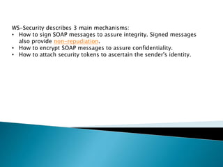WS-Security describes 3 main mechanisms:
• How to sign SOAP messages to assure integrity. Signed messages
also provide non-repudiation.
• How to encrypt SOAP messages to assure confidentiality.
• How to attach security tokens to ascertain the sender's identity.
 