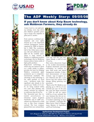 The ADP Weekly Stor y: 09/05/08
If you don’t know about Knip Baum technology,
ask Moldovan Farmers, they already do
Seminar based on a new apple grow-
ing technology creates huge interest
from Moldovan agriculture growers
eager to become more competitive on
global and EU markets

Forty persons confirmed par-
ticipation and over eighty
showed up at the knip-baum
orchard management seminar
organized by ADP on Septem-
ber 3, 2008. The conference
hall of the Orhei raion council
was full and additional chairs
filled all the available space.
There is huge interest in
Moldova to implement modern            years ago and this year they
technologies that let Moldovan         expect already a yield of over
farmers achieve better yields of       15 mt/ha.
high quality produce.                  Most active discussions began
Knip-baum technology, in               at the in-field demonstration.
which trees are trained to grow        Evghenii Naichenko provided
on a trellis similar to grapes,        consultancy on varieties, in-
provides the basis for bringing        puts, field works and typical
Moldova commercial apple               management mistakes. A prac-
production up to competitive           tical demonstration of more
international standards. The           resistant type of support sys-
advantage of this technology is        tem followed and also a new
the rapid payback of fixed             harvest bag that reduces fruit
costs - producers make first           damage during gathering was
significant sales already in the       presented.
second year. Yields of 15 mt/          “Back in the 90’s Moldova was
ha are being realized within           planting up to 500 ha of new
two years after planting and           orchards per year. In the past
mature orchards are expected           few years this figure increased
to yield more than 40 mt/ha.           to 5,500 ha and we expect
The theoretical part that in-          6,500 ha of new orchards this
cluded presentations of                year. Seminars like this are im-
Ukrainian expert Evghenii              portant for promoting the use
Naichenko and of ADP con-              of modern technology in these
sultants was followed by a field       new orchards”, concluded Mr.
visit to Dac Fruct company             Mihai Suvac, Chief of Depart-
orchard. The host company              ment, Ministry of Agriculture
planted their new orchard three        and Food Technology.

                               Agribusiness Development Project:
           33/1, Bulgară str. Chişinău, MD-2001 Tel: (373 22) 577-930 Fax: (373 22) 577-931
                      E-mail: info@moldova.cnfa.org Website: www.cnfa.md
 