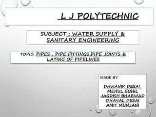 L J POLYTECHNIC
SUBJECT : WATER SUPPLY &
SANITARY ENGINEERING
TOPIC: PIPES , PIPE FITTINGS,PIPE JOINTS &
LAYING OF PIPELINES
MADE BY:
DHWANIK DESAI
MEHUL GOHIL
JAGDISH BHARWAD
DHAVAL DESAI
AMIT MUNJANI
 