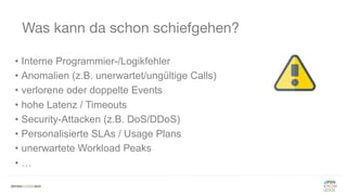 Was kann da schon schiefgehen?
• Interne Programmier-/Logikfehler
• Anomalien (z.B. unerwartet/ungültige Calls)
• verlorene oder doppelte Events
• hohe Latenz / Timeouts
• Security-Attacken (z.B. DoS/DDoS)
• Personalisierte SLAs / Usage Plans
• unerwartete Workload Peaks
• …
 