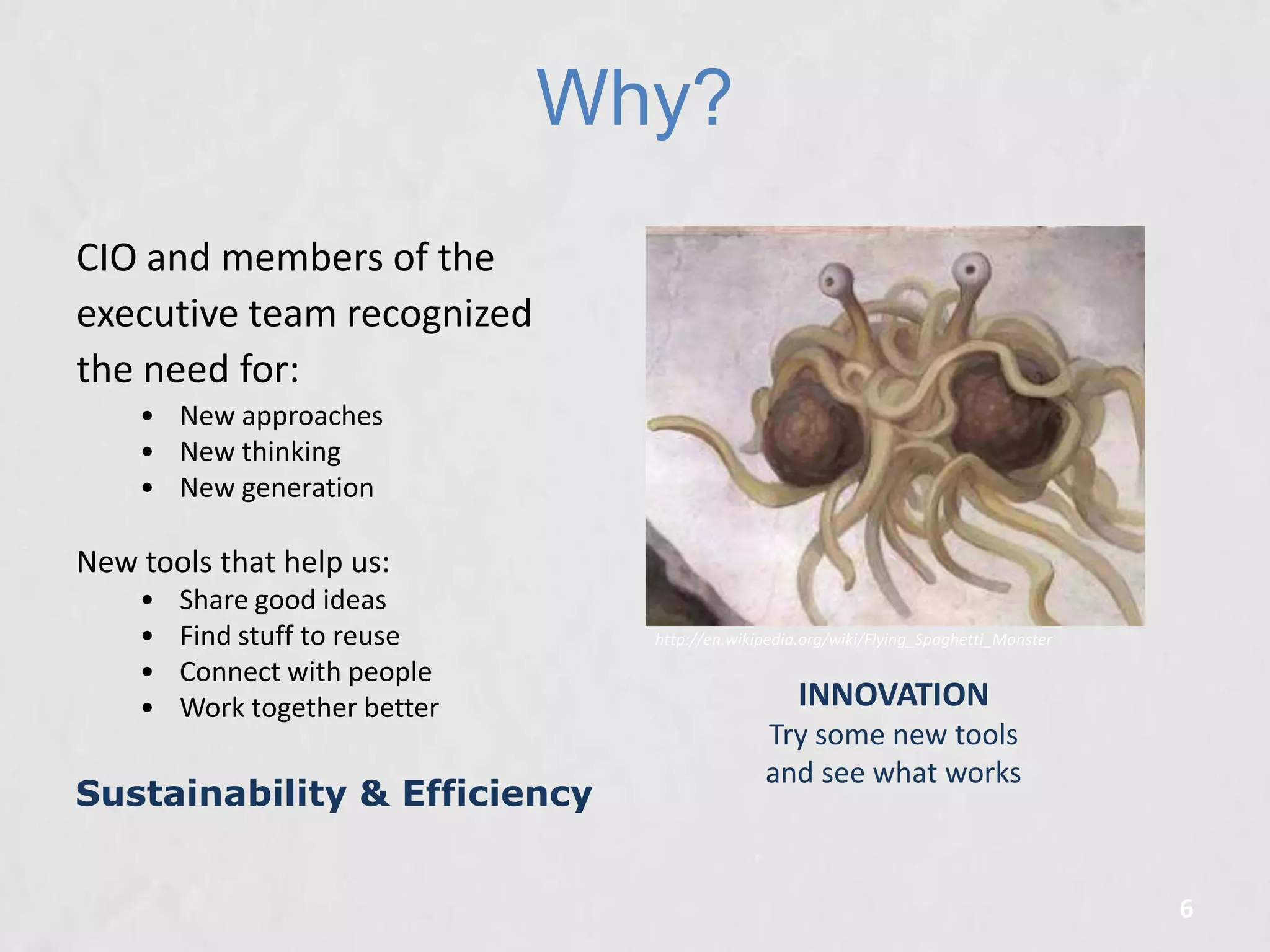 Why?
CIO and members of the
executive team recognized
the need for:
• New approaches
• New thinking
• New generation

New tools that help us:
•
•
•
•

Share good ideas
Find stuff to reuse
Connect with people
Work together better

Sustainability & Efficiency

http://en.wikipedia.org/wiki/Flying_Spaghetti_Monster

INNOVATION
Try some new tools
and see what works

6

 
