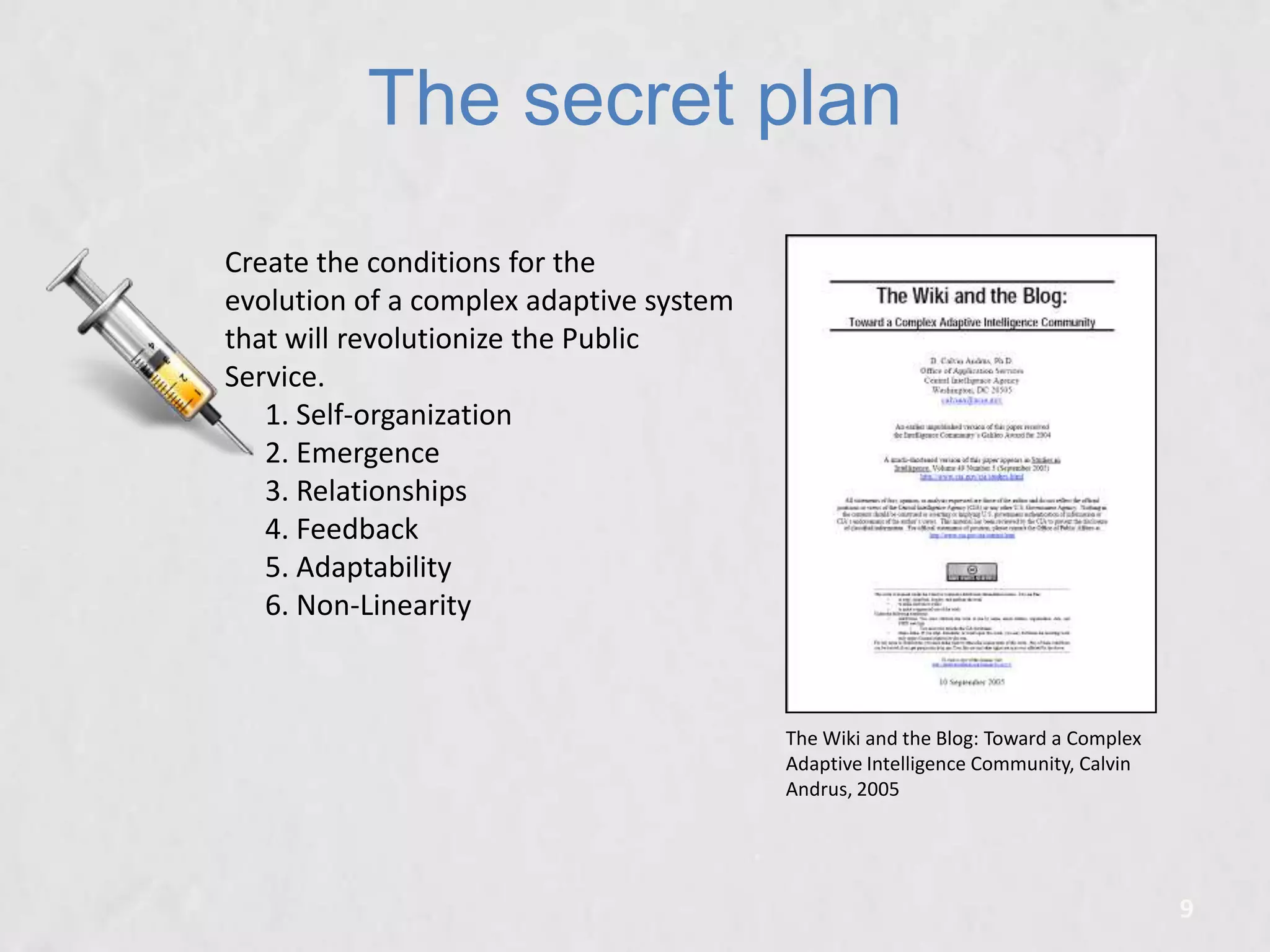 The secret plan
Create the conditions for the
evolution of a complex adaptive system
that will revolutionize the Public
Service.
1. Self-organization
2. Emergence
3. Relationships
4. Feedback
5. Adaptability
6. Non-Linearity

The Wiki and the Blog: Toward a Complex
Adaptive Intelligence Community, Calvin
Andrus, 2005

9

 