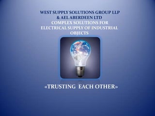 WEST SUPPLY SOLUTIONS GROUP LLP
       & AEL ABERDEEN LTD
    COMPLEX SOLUTIONS FOR
ELECTRICAL SUPPLY OF INDUSTRIAL
             OBJECTS




 «TRUSTING EACH OTHER»
 