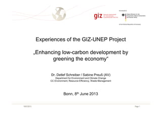 Page 119/07/2013
Experiences of the GIZ-UNEP Project
„Enhancing low-carbon development by
greening the economy“
Dr. Detlef Schreiber / Sabine Preuß (AV)
Department for Environment and Climate Change
CC Environment, Resource Efficiency, Waste Management
Bonn, 8th June 2013
 