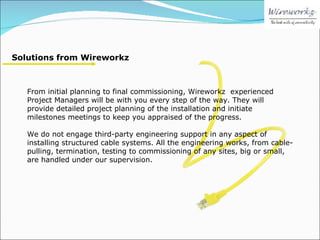Solutions from Wireworkz From initial planning to final commissioning, Wireworkz  experienced Project Managers will be with you every step of the way. They will provide detailed project planning of the installation and initiate milestones meetings to keep you appraised of the progress.  We do not engage third-party engineering support in any aspect of installing structured cable systems. All the engineering works, from cable-pulling, termination, testing to commissioning of any sites, big or small, are handled under our supervision. 