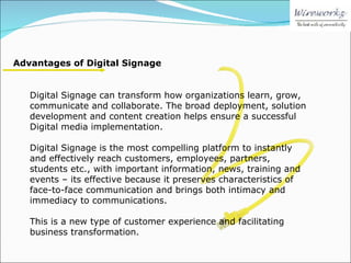 Advantages of Digital Signage Digital Signage can transform how organizations learn, grow, communicate and collaborate. The broad deployment, solution development and content creation helps ensure a successful Digital media implementation. Digital Signage is the most compelling platform to instantly and effectively reach customers, employees, partners, students etc., with important information, news, training and events – its effective because it preserves characteristics of face-to-face communication and brings both intimacy and immediacy to communications. This is a new type of customer experience and facilitating business transformation. 