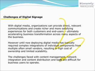 Challenges of Digital Signage With digital media, organizations can provide direct, relevant communications and create richer and more satisfying experiences for both customers and end-users – ultimately accelerating business transformation across many aspects of the business. However until now deploying digital media has typically required complex integrations of individual components from multiple often small vendors, resulting in high cost of ownership and limited scalability. The challenges faced with content management, network integration and content distribution and tools are difficult for business users to operate. 
